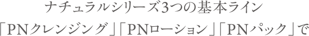 ナチュラルシリーズ3つの基本ライン 「PNクレンジング」「PNローション」「PNパック」で